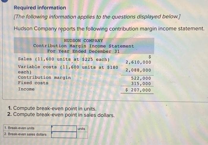 Required information
[The following information applies to the questions displayed below.]
Hudson Company reports the following contribution margin income statement.
HUDSON COMPANY
Contribution Margin Income Statement
For Year Ended December 31
Sales (11,600 units at $225 each)
Variable costs (11,600 units at $180
each)
Contribution margin
Fixed costs
Income
1. Compute break-even point in units.
2. Compute break-even point in sales dollars.
1. Break-even units
2. Break-even sales dollars
units
$
2,610,000
2,088,000
522,000
315,000
$ 207,000