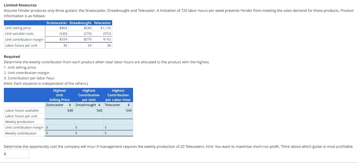 Limited Resources
Assume Fender produces only three guitars: the Stratocaster, Dreadnought and Telecaster. A limitation of 720 labor hours per week prevents Fender from meeting the sales demand for these products. Product
information is as follows:
Unit selling price
Unit variable costs
Unit contribution margin
Labor hours per unit
Stratocaster Dreadnought Telecaster
$540 $1,134
(270)
(972)
$270
$162
24
36
Required
Determine the weekly contribution from each product when total labor hours are allocated to the product with the highest.
1. Unit selling price.
2. Unit contribution margin.
$864
(540)
$324
36
3. Contribution per labor hour.
(Hint: Each situation is independent of the others.)
Labor hours available
Labor hours per unit
Weekly production
Unit contribution margin $
Weekly contribution
$
$
Highest
Unit
Selling Price
Statocaster +
540
Highest
Contribution
per Unit
Dreadnought
$
$
540
Highest
Contribution
per Labor Hour
Telecaster ♦
540
$
Determine the opportunity cost the company will incur if management requires the weekly production of 20 Telecasters. Hint: You want to maximize short-run profit. Think about which guitar is most profitable.