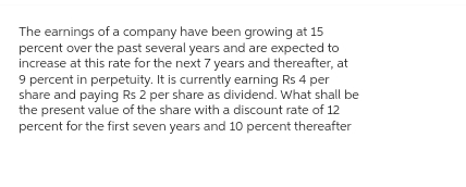 The earnings of a company have been growing at 15
percent over the past several years and are expected to
increase at this rate for the next 7 years and thereafter, at
9 percent in perpetuity. It is currently earning Rs 4 per
share and paying Rs 2 per share as dividend. What shall be
the present value of the share with a discount rate of 12
percent for the first seven years and 10 percent thereafter