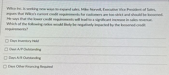 Wilco Inc. is seeking new ways to expand sales. Mike Norvell, Executive Vice President of Sales,
argues that Wilco's current credit requirements for customers are too strict and should be loosened.
He says that the lower credit requirements will lead to a significant increase in sales revenue.
Which of the following ratios would likely be negatively impacted by the loosened credit
requirements?
Days Inventory Held
Days A/P Outstanding
Days A/R Outstanding
Days Other Financing Required