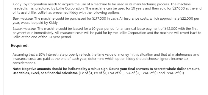 Kiddy Toy Corporation needs to acquire the use of a machine to be used in its manufacturing process. The machine
needed is manufactured by Lollie Corporation. The machine can be used for 10 years and then sold for $27,000 at the end
of its useful life. Lollie has presented Kiddy with the following options:
Buy machine. The machine could be purchased for $177,000 in cash. All insurance costs, which approximate $22,000 per
year, would be paid by Kiddy.
Lease machine. The machine could be leased for a 10-year period for an annual lease payment of $42,000 with the first
payment due immediately. All insurance costs will be paid for by the Lollie Corporation and the machine will revert back to
Lollie at the end of the 10-year period.
Required:
Assuming that a 10% interest rate properly reflects the time value of money in this situation and that all maintenance and
insurance costs are paid at the end of each year, determine which option Kiddy should choose. Ignore income tax
considerations.
Note: Negative amounts should be indicated by a minus sign. Round your final answers to nearest whole dollar amount.
Use tables, Excel, or a financial calculator. (FV of $1, PV of $1, FVA of $1, PVA of $1, FVAD of $1 and PVAD of $1)