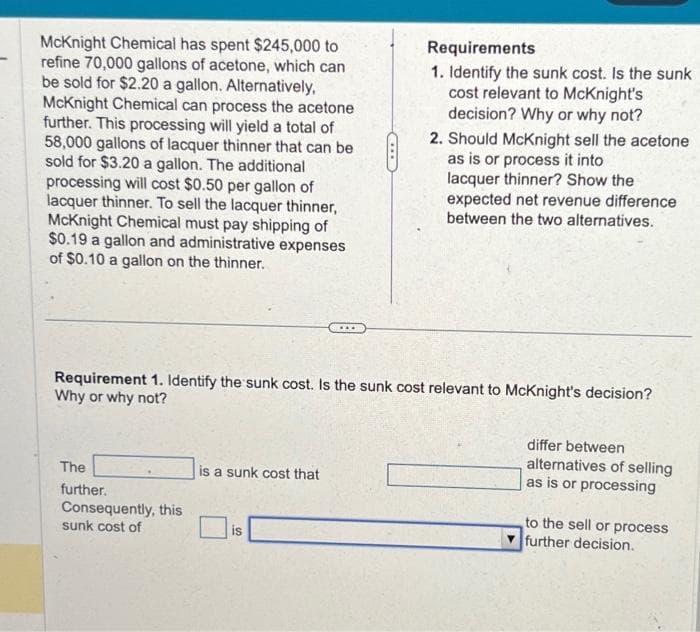 McKnight Chemical has spent $245,000 to
refine 70,000 gallons of acetone, which can
be sold for $2.20 a gallon. Alternatively,
McKnight Chemical can process the acetone
further. This processing will yield a total of
58,000 gallons of lacquer thinner that can be
sold for $3.20 a gallon. The additional
processing will cost $0.50 per gallon of
lacquer thinner. To sell the lacquer thinner,
McKnight Chemical must pay shipping of
$0.19 a gallon and administrative expenses
of $0.10 a gallon on the thinner.
Requirement 1. Identify the sunk cost. Is the sunk cost relevant to McKnight's decision?
Why or why not?
The
further.
Consequently, this
sunk cost of
is a sunk cost that
Requirements
1. Identify the sunk cost. Is the sunk
cost relevant to McKnight's
decision? Why or why not?
2. Should McKnight sell the acetone
as is or process it into
lacquer thinner? Show the
expected net revenue difference
between the two alternatives.
is
differ between
alternatives of selling
as is or processing
to the sell or process
further decision.