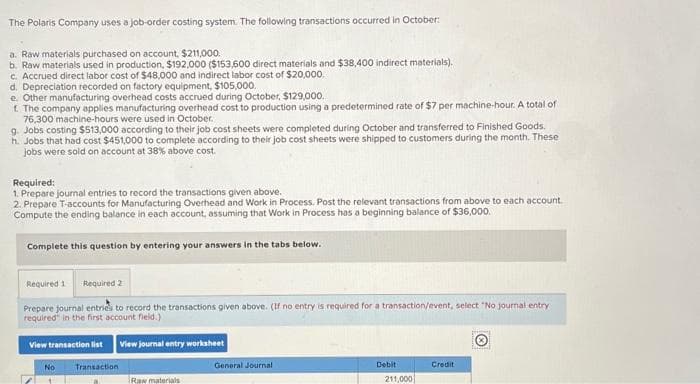 The Polaris Company uses a job-order costing system. The following transactions occurred in October:
a. Raw materials purchased on account, $211,000.
b. Raw materials used in production, $192,000 ($153,600 direct materials and $38,400 indirect materials).
c. Accrued direct labor cost of $48,000 and indirect labor cost of $20,000.
d. Depreciation recorded on factory equipment, $105,000.
e. Other manufacturing overhead costs accrued during October, $129,000.
f. The company applies manufacturing overhead cost to production using a predetermined rate of $7 per machine-hour. A total of
76,300 machine-hours were used in October.
g. Jobs costing $513,000 according to their job cost sheets were completed during October and transferred to Finished Goods.
h. Jobs that had cost $451,000 to complete according to their job cost sheets were shipped to customers during the month. These
jobs were sold on account at 38% above cost.
Required:
1. Prepare journal entries to record the transactions given above.
2. Prepare T-accounts for Manufacturing Overhead and Work in Process. Post the relevant transactions from above to each account.
Compute the ending balance in each account, assuming that Work in Process has a beginning balance of $36,000.
Complete this question by entering your answers in the tabs below.
Required 1 Required 2
Prepare journal entries to record the transactions given above. (If no entry is required for a transaction/event, select "No journal entry
required in the first account field.)
View transaction list
View journal entry worksheet
Ⓒ
No
Transaction
Raw materials
General Journal
Debit
211,000
Credit