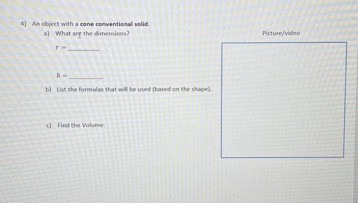 4) An object with a cone conventional solid.
a) What are the dimensions?
T =
h =
b) List the formulas that will be used (based on the shape).
c) Find the Volume.
Picture/video