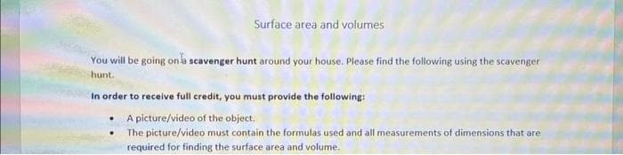 Surface area and volumes
You will be going on a scavenger hunt around your house. Please find the following using the scavenger
hunt.
In order to receive full credit, you must provide the following:
A picture/video of the object.
The picture/video must contain the formulas used and all measurements of dimensions that are
required for finding the surface area and volume.