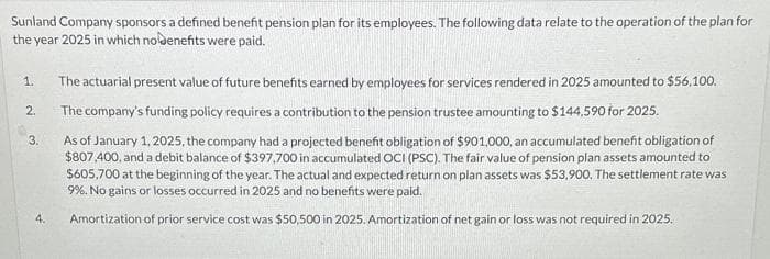 Sunland Company sponsors a defined benefit pension plan for its employees. The following data relate to the operation of the plan for
the year 2025 in which nobenefits were paid.
1. The actuarial present value of future benefits earned by employees for services rendered in 2025 amounted to $56,100.
The company's funding policy requires a contribution to the pension trustee amounting to $144,590 for 2025.
As of January 1, 2025, the company had a projected benefit obligation of $901,000, an accumulated benefit obligation of
$807,400, and a debit balance of $397,700 in accumulated OCI (PSC). The fair value of pension plan assets amounted to
$605,700 at the beginning of the year. The actual and expected return on plan assets was $53,900. The settlement rate was
9%. No gains or losses occurred in 2025 and no benefits were paid.
Amortization of prior service cost was $50,500 in 2025. Amortization of net gain or loss was not required in 2025.
2.
3.
4.