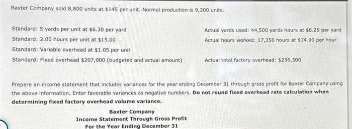 Baxter Company sold 8,800 units at $145 per unit. Normal production is 9,200 units.
Standard: 5 yards per unit at $6.30 per yard
Standard: 2.00 hours per unit at $15.00
Standard: Variable overhead at $1.05 per unit
Standard: Fixed overhead $207,000 (budgeted and actual amount)
Actual yards used: 44,500 yards hours at $6.25 per yard
Actual hours worked: 17,350 hours at $14.90 per hour
Baxter Company
Income Statement Through Gross Profit
For the Year Ending December 31
Actual total factory overhead: $236,500
Prepare an income statement that includes variances for the year ending December 31 through gross profit for Baxter Company using
the above information. Enter favorable variances as negative numbers. Do not round fixed overhead rate calculation when
determining fixed factory overhead volume variance.