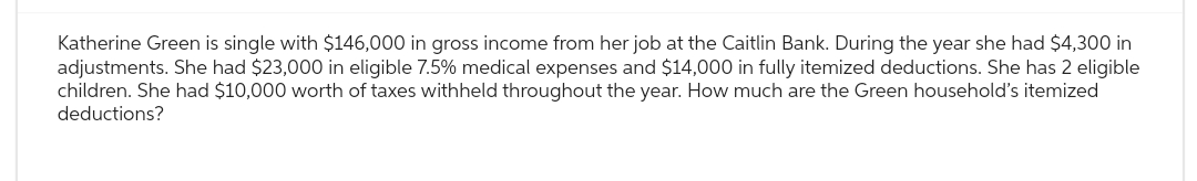 Katherine Green is single with $146,000 in gross income from her job at the Caitlin Bank. During the year she had $4,300 in
adjustments. She had $23,000 in eligible 7.5% medical expenses and $14,000 in fully itemized deductions. She has 2 eligible
children. She had $10,000 worth of taxes withheld throughout the year. How much are the Green household's itemized
deductions?