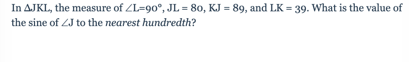 **Question:**

In \( \triangle JKL \), the measure of \( \angle L = 90^\circ \), \( JL = 80 \), \( KJ = 89 \), and \( LK = 39 \). What is the value of the sine of \( \angle J \) to the nearest hundredth?