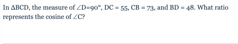 **Mathematics Problem - Cosine Ratio in a Right Triangle**

**Problem Statement:**

In triangle \( \Delta BCD \), the measure of \( \angle D = 90^\circ \), \( DC = 55 \), \( CB = 73 \), and \( BD = 48 \). What ratio represents the cosine of \( \angle C \)?

---

In this problem, we are given a right triangle \( \Delta BCD \) with the right angle at \( D \). For a quick overview:

- \( \angle D = 90^\circ \)
- \( DC = 55 \)
- \( CB = 73 \)
- \( BD = 48 \)

To find the cosine of \( \angle C \), we will use the trigonometric ratio for cosine, which is defined as the adjacent side over the hypotenuse.

In right triangle \( \Delta BCD \):
- The side adjacent to \( \angle C \) is \( DC \).
- The hypotenuse of the triangle is \( CB \).

Thus,

\[ \cos(\angle C) = \frac{\text{Adjacent side}}{\text{Hypotenuse}} = \frac{DC}{CB} = \frac{55}{73} \]

So, the ratio that represents the cosine of \( \angle C \) is \( \frac{55}{73} \).

Note: The given condition states \( \angle D \) is a right angle, solidifying \( DC \) and \( BD \) as the two legs of the triangle with \( CB \) as the hypotenuse, simplifying our determination of trigonometric ratios.