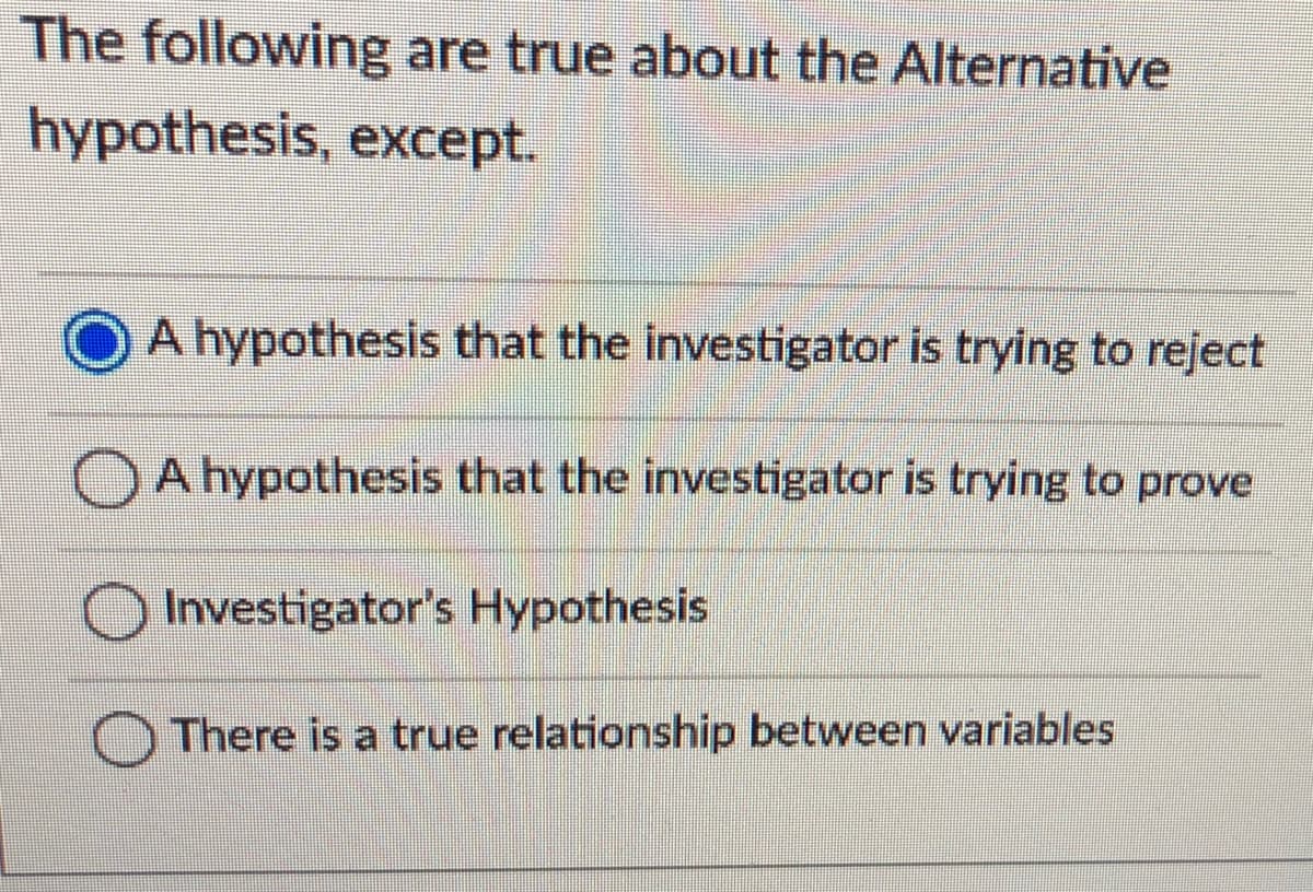 The following are true about the Alternative
hypothesis, except.
A hypothesis that the investigator is trying to reject
OA hypothesis that the investigator is trying to prove
Investigator's Hypothesis
There is a true relationship between variables
