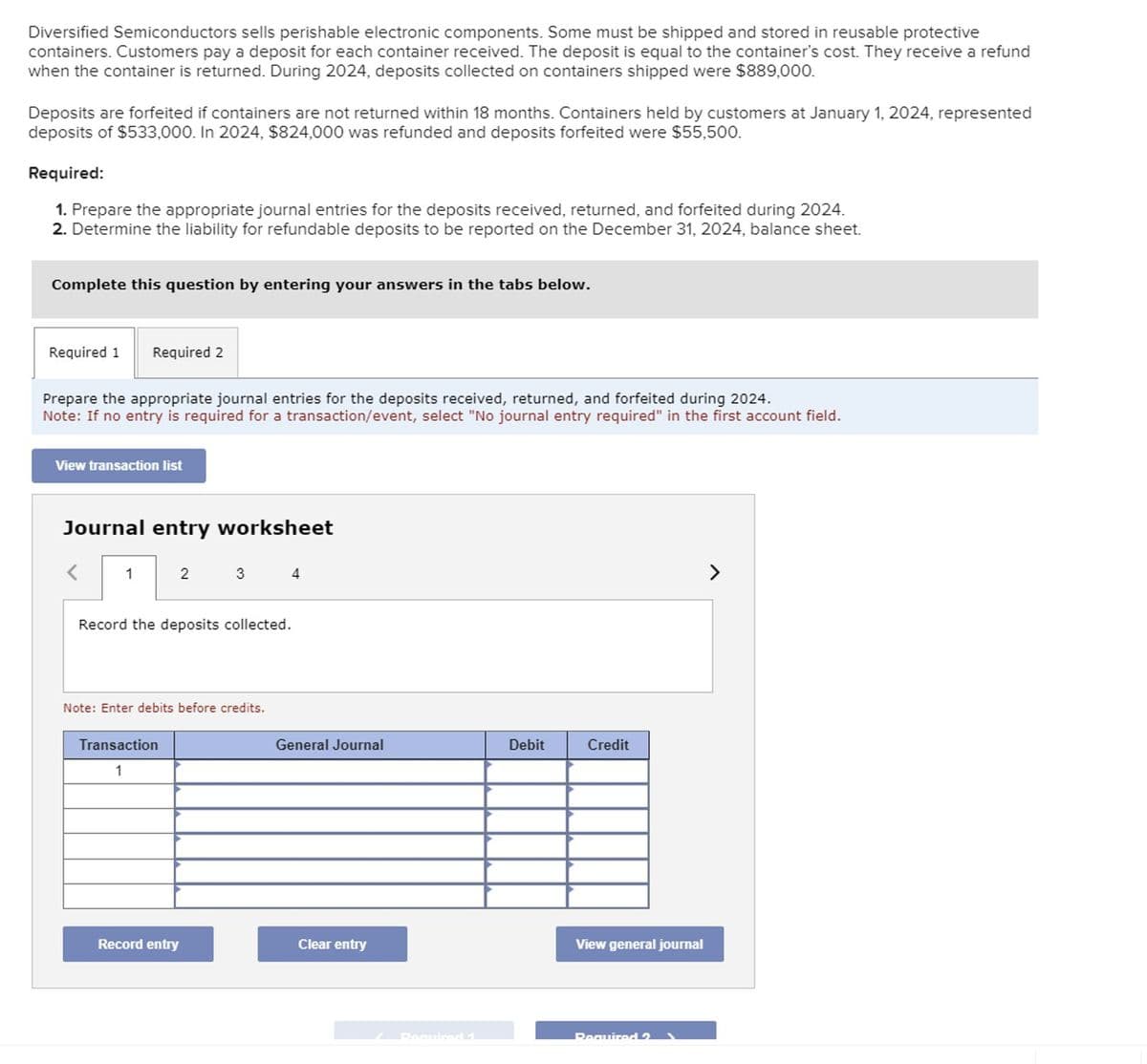 Diversified Semiconductors sells perishable electronic components. Some must be shipped and stored in reusable protective
containers. Customers pay a deposit for each container received. The deposit is equal to the container's cost. They receive a refund
when the container is returned. During 2024, deposits collected on containers shipped were $889,000.
Deposits are forfeited if containers are not returned within 18 months. Containers held by customers at January 1, 2024, represented
deposits of $533,000. In 2024, $824,000 was refunded and deposits forfeited were $55,500.
Required:
1. Prepare the appropriate journal entries for the deposits received, returned, and forfeited during 2024.
2. Determine the liability for refundable deposits to be reported on the December 31, 2024, balance sheet.
Complete this question by entering your answers in the tabs below.
Required 1 Required 2
Prepare the appropriate journal entries for the deposits received, returned, and forfeited during 2024.
Note: If no entry is required for a transaction/event, select "No journal entry required" in the first account field.
View transaction list
Journal entry worksheet
<
1
2
Record the deposits collected.
Transaction
1
3
Note: Enter debits before credits.
Record entry
General Journal
Clear entry
Debit
Credit
View general journal
Required 2
>