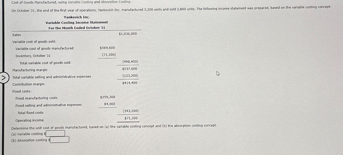 Cost of Goods Manufactured, using Variable Costing and Absorption Costing
On October 31, the end of the first year of operations, Yankovich Inc. manufactured 3,200 units and sold 2,800 units. The following income statement was prepared, based on the variable costing concept:
Yankovich Inc.
Variable Costing Income Statement
For the Month Ended October 31
Sales
Variable cost of goods sold:
Variable cost of goods manufactured
Inventory, October 31
Total variable cost of goods sold
Manufacturing margin
Total variable selling and administrative expenses
Contribution margin
Fixed costs:
Fixed manufacturing costs
Fixed selling and administrative expenses
Total fixed costs
$569,600
(71,200)
$259,200
84,000
$1,036,000
(498,400)
$537,600
(123,200)
$414,400
(343,200)
$71,200
Operating income
Determine the unit cost of goods manufactured, based on (a) the variable costing concept and (b) the absorption costing concept.
(a) Variable costing
(b) Absorption costing $