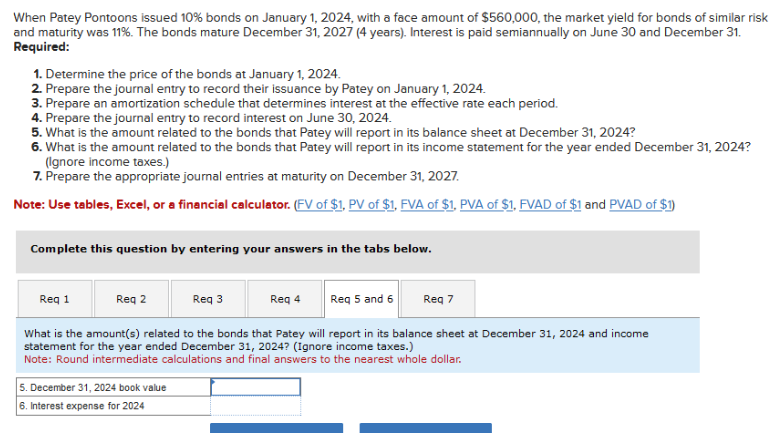 When Patey Pontoons issued 10% bonds on January 1, 2024, with a face amount of $560,000, the market yield for bonds of similar risk
and maturity was 11%. The bonds mature December 31, 2027 (4 years). Interest is paid semiannually on June 30 and December 31.
Required:
1. Determine the price of the bonds at January 1, 2024.
2. Prepare the journal entry to record their issuance by Patey on January 1, 2024.
3. Prepare an amortization schedule that determines interest at the effective rate each period.
4. Prepare the journal entry to record interest on June 30, 2024.
5. What is the amount related to the bonds that Patey will report in its balance sheet at December 31, 2024?
6. What is the amount related to the bonds that Patey will report in its income statement for the year ended December 31, 2024?
(Ignore income taxes.)
7. Prepare the appropriate journal entries at maturity on December 31, 2027.
Note: Use tables, Excel, or a financial calculator. (FV of $1, PV of $1, FVA of $1, PVA of $1, FVAD of $1 and PVAD of $1)
Complete this question by entering your answers in the tabs below.
Req 5 and 6
What is the amount(s) related to the bonds that Patey will report in its balance sheet at December 31, 2024 and income
statement for the year ended December 31, 2024? (Ignore income taxes.)
Note: Round intermediate calculations and final answers to the nearest whole dollar.
Req 1
Req 2
5. December 31, 2024 book value
6. Interest expense for 2024
Req 3
Req 4
Req 7