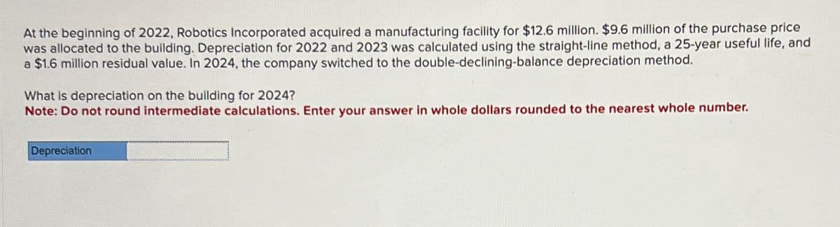 At the beginning of 2022, Robotics Incorporated acquired a manufacturing facility for $12.6 million. $9.6 million of the purchase price
was allocated to the building. Depreciation for 2022 and 2023 was calculated using the straight-line method, a 25-year useful life, and
a $1.6 million residual value. In 2024, the company switched to the double-declining-balance depreciation method.
What is depreciation on the building for 2024?
Note: Do not round intermediate calculations. Enter your answer in whole dollars rounded to the nearest whole number.
Depreciation