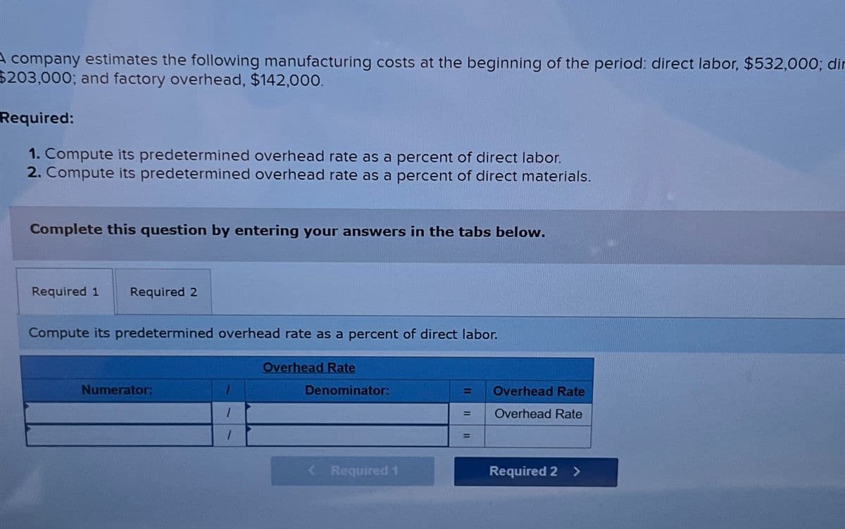 A company estimates the following manufacturing costs at the beginning of the period: direct labor, $532,000; dir
$203,000; and factory overhead, $142,000.
Required:
1. Compute its predetermined overhead rate as a percent of direct labor.
2. Compute its predetermined overhead rate as a percent of direct materials.
Complete this question by entering your answers in the tabs below.
Required 1 Required 2
Compute its predetermined overhead rate as a percent of direct labor.
Numerator:
1
1
Overhead Rate
Denominator:
Required 1
= Overhead Rate
Overhead Rate
=
=
Required 2 >