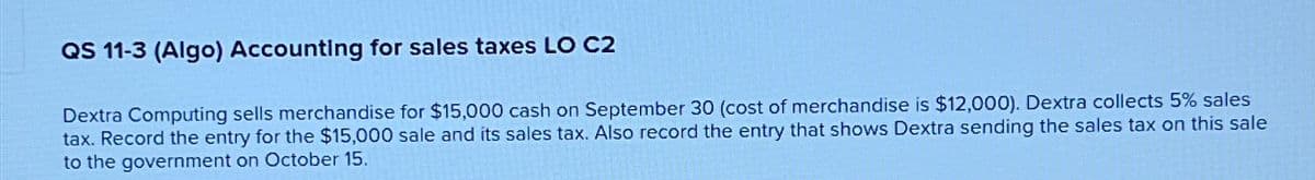 QS 11-3 (Algo) Accounting for sales taxes LO C2
Dextra Computing sells merchandise for $15,000 cash on September 30 (cost of merchandise is $12,000). Dextra collects 5% sales
tax. Record the entry for the $15,000 sale and its sales tax. Also record the entry that shows Dextra sending the sales tax on this sale
to the government on October 15.