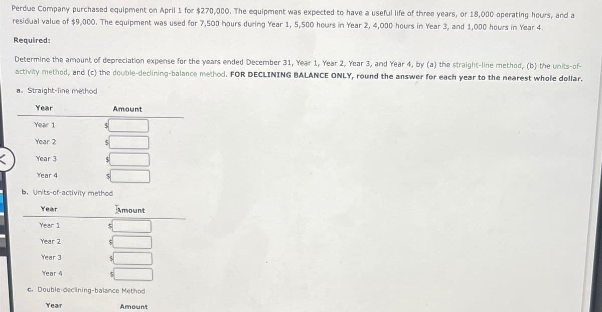 Perdue Company purchased equipment on April 1 for $270,000. The equipment was expected to have a useful life of three years, or 18,000 operating hours, and a
residual value of $9,000. The equipment was used for 7,500 hours during Year 1, 5,500 hours in Year 2, 4,000 hours in Year 3, and 1,000 hours in Year 4.
Required:
Determine the amount of depreciation expense for the years ended December 31, Year 1, Year 2, Year 3, and Year 4, by (a) the straight-line method, (b) the units-of-
activity method, and (c) the double-declining-balance method. FOR DECLINING BALANCE ONLY, round the answer for each year to the nearest whole dollar.
a. Straight-line method
Year
Year 1
Year 2
Year 3
Year 4
b. Units-of-activity method
Year
Year 1
Year 2
Year 3
Year 4
Amount
Year
$
Amount
c. Double-declining-balance Method
Amount