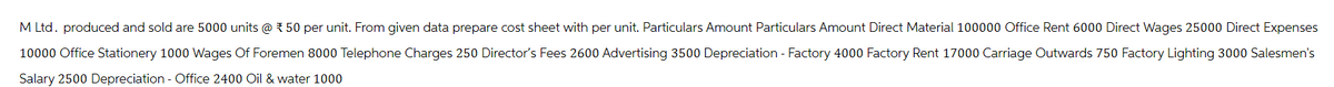 M Ltd. produced and sold are 5000 units @ 50 per unit. From given data prepare cost sheet with per unit. Particulars Amount Particulars Amount Direct Material 100000 Office Rent 6000 Direct Wages 25000 Direct Expenses
10000 Office Stationery 1000 Wages Of Foremen 8000 Telephone Charges 250 Director's Fees 2600 Advertising 3500 Depreciation - Factory 4000 Factory Rent 17000 Carriage Outwards 750 Factory Lighting 3000 Salesmen's
Salary 2500 Depreciation - Office 2400 Oil & water 1000