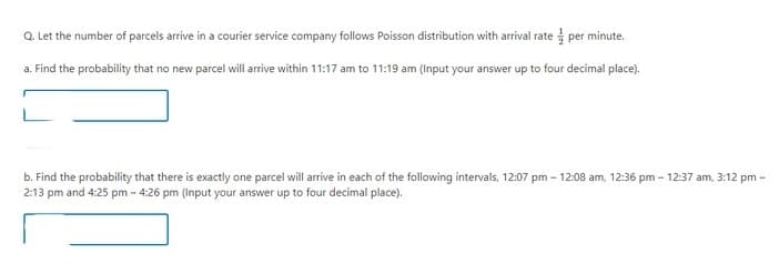 Q. Let the number of parcels arrive in a courier service company follows Poisson distribution with arrival rate per minute.
a. Find the probability that no new parcel will arrive within 11:17 am to 11:19 am (Input your answer up to four decimal place).
b. Find the probability that there is exactly one parcel will arrive in each of the following intervals, 12:07 pm - 12:08 am, 12:36 pm - 12:37 am, 3:12 pm -
2:13 pm and 4:25 pm -4:26 pm (Input your answer up to four decimal place).
