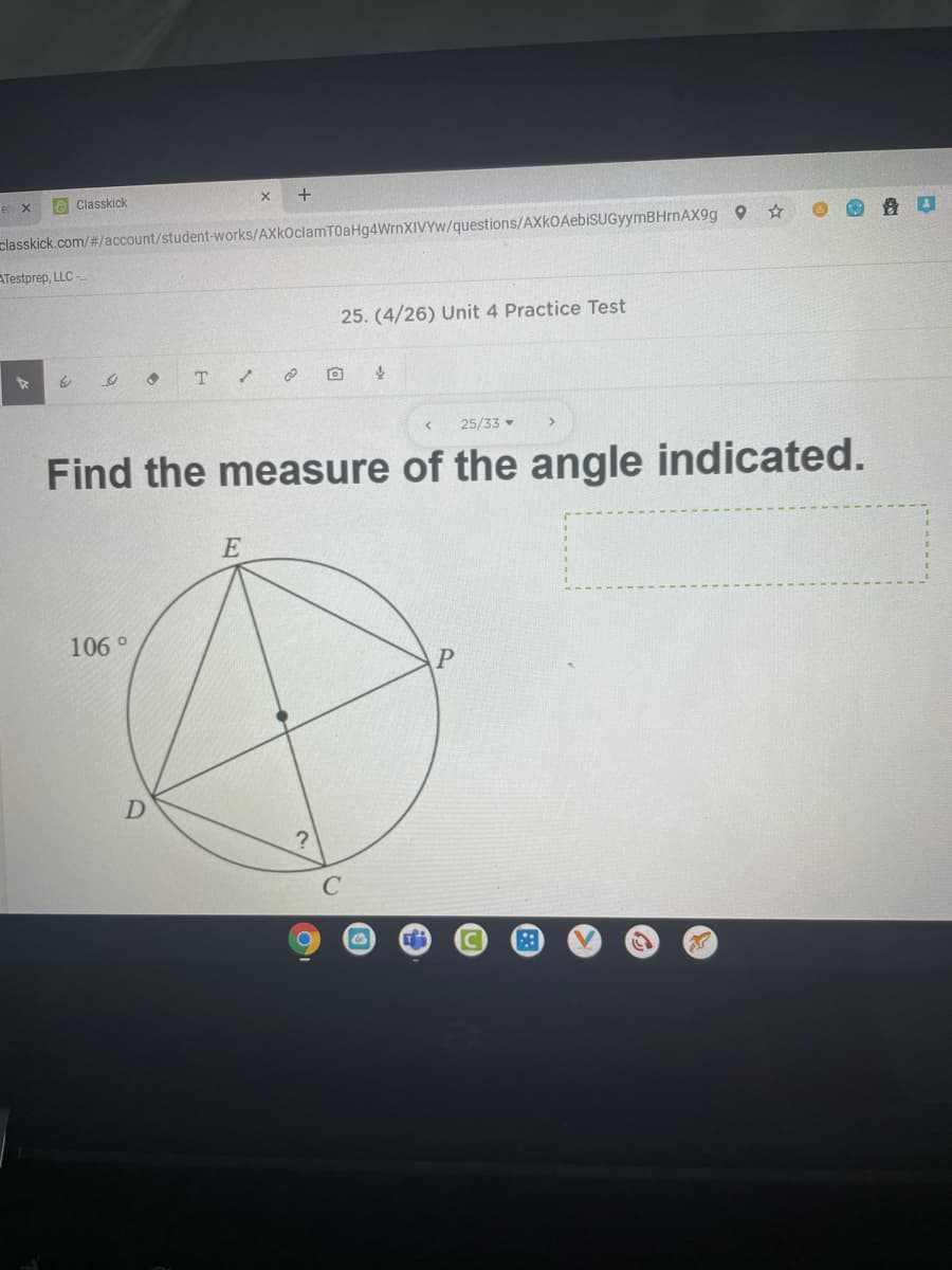 en x
e Classkick
+
classkick.com/#/account/student-works/AXkOclamT0aHg4WrnXIVYw/questions/AXkOAebiSUGyymBHrnAX9g 9
ATestprep, LLC -
25. (4/26) Unit 4 Practice Test
25/33
Find the measure of the angle indicated.
E
106 °
