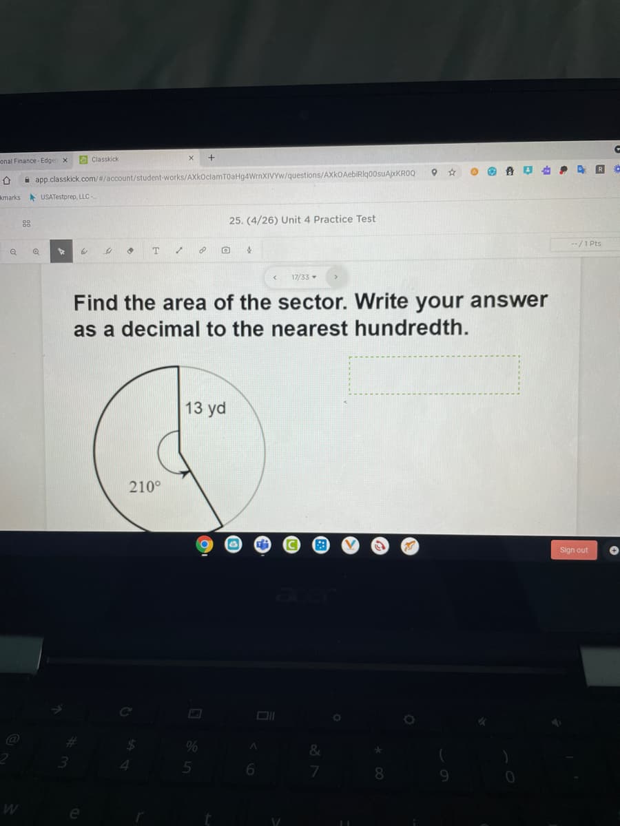 onal Finance - Edgen x
O Classkick
i app.classkick.com/#/account/student-works/AXkoclamT0aHg4WrnXIVYw/questions/AXkOAebiRlqo0suAjxKROQ
kmarks
A USATestprep, LLC -
88
25. (4/26) Unit 4 Practice Test
--/1 Pts
т
17/33
Find the area of the sector. Write your answer
as a decimal to the nearest hundredth.
13 yd
210°
Sign out
%24
%
3.
4.
8.
e
