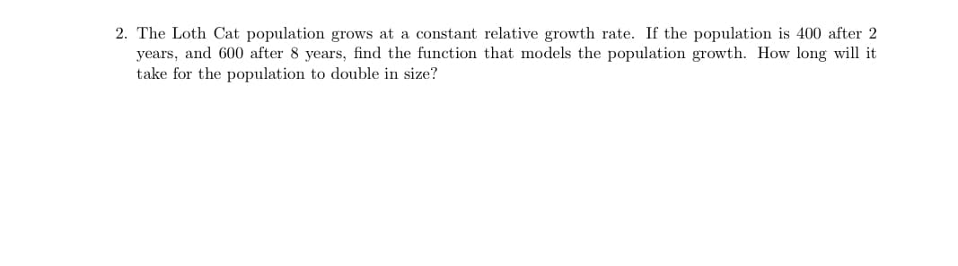 The Loth Cat population grows at a constant relative growth rate. If the population is 400 after 2
years, and 600 after 8 years, find the function that models the population growth. How long will it
take for the population to double in size?
