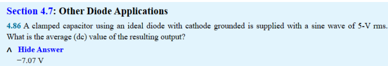 Section 4.7: Other Diode Applications
4.86 A clamped capacitor using an ideal diode with cathode grounded is supplied with a sine wave of 5-V rms.
What is the average (de) value of the resulting output?
A Hide Answer
-7.07 V