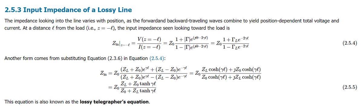 2.5.3 Input Impedance of a Lossy Line
The impedance looking into the line varies with position, as the forwardand backward-traveling waves combine to yield position-dependent total voltage and
current. At a distance from the load (i.e., z = −l), the input impedance seen looking toward the load is
&
Zinz=
Zin Zo
=
·l
=
Another form comes from substituting Equation (2.3.6) in Equation (2.5.4):
V (z = −l)
I(z = −l)
= Zo-
=
Zo
(Z1 + Zo)ere + (Z₁ — Zo)e¯^
-
This equation is also known as the lossy telegrapher's equation.
1+|T|e(³0−2yl)
1-re(-2yl)
(ZL + Zo) ere — (ZL — Zo)e-re
ZL+Zo tanh y
Zo+Zr tanh y
=
Zo
=
Zo
1+[Le-2ye
1- Le-2yl
Z₁ cosh(yl) + JZ₁ cosh(yl)
Zo cosh (yl) + JZ₁ cosh(yl)
(2.5.4)
(2.5.5)