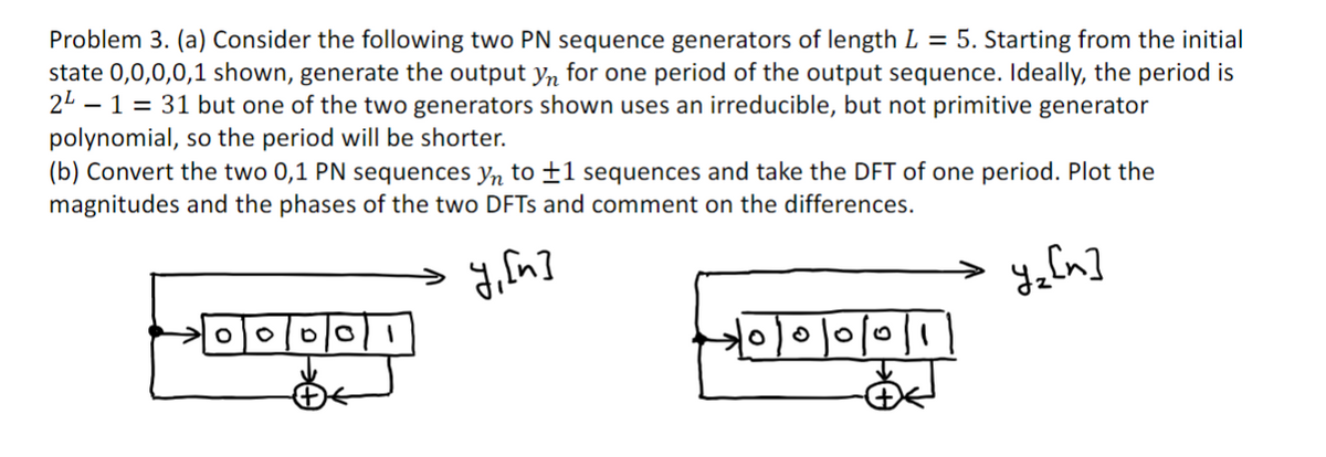 Problem 3. (a) Consider the following two PN sequence generators of length L = 5. Starting from the initial
state 0,0,0,0,1 shown, generate the output yn for one period of the output sequence. Ideally, the period is
2² - 1 = 31 but one of the two generators shown uses an irreducible, but not primitive generator
polynomial, so the period will be shorter.
(b) Convert the two 0,1 PN sequences yn to +1 sequences and take the DFT of one period. Plot the
magnitudes and the phases of the two DFTS and comment on the differences.
y, [n]
y₂ [n]
0 0/0/0 1
O
0/0/0/1