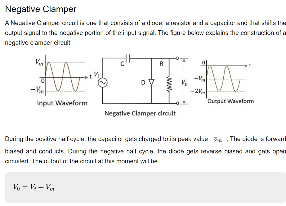 Negative Clamper
A Negative Clamper circuit is one that consists of a diode, a resistor and a capacitor and that shifts the
output signal to the negative portion of the input signal. The figure below explains the construction of a
negative clamper circuit.
dt
Vm
-Vm-
Input Waveform
D
Vo = V₁ + Vm
R
T₁
Vo
Negative Clamper circuit
M
Output Waveform
-Vm
-2Vm
During the positive half cycle, the capacitor gets charged to its peak value Um . The diode is forward
biased and conducts. During the negative half cycle, the diode gets reverse biased and gets open
circuited. The output of the circuit at this moment will be