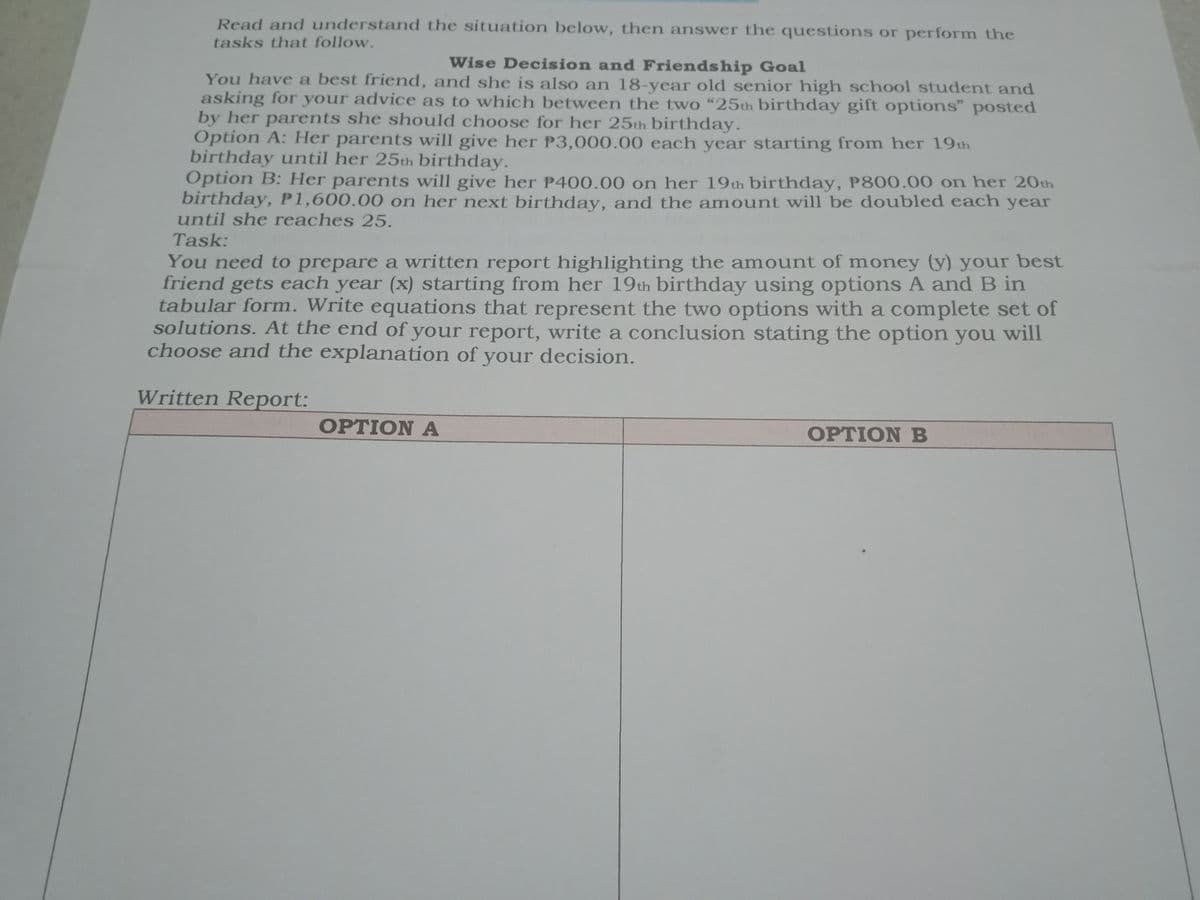 Read and understand the situation below, then answer the questions or perform the
tasks that follow.
Wise Decision and Friendship Goal
You have a best friend, and she is also an 18-year old senior high school student and
asking for your advice as to which between the two “25th birthday gift options" posted
by her parents she should choose for her 25th birthday.
Option A: Her parents will give her P3,000.00 each year starting from her 19th
birthday until her 25th birthday.
Option B: Her parents will give her P400.00 on her 19th birthday, P800.00 on her 20th
birthday, P1,600.00 on her next birthday, and the amount will be doubled each year
until she reaches 25.
Task:
You need to prepare a written report highlighting the amount of money (y) your best
friend gets each year (x) starting from her 19th birthday using options A and B in
tabular form. Write equations that represent the two options with a complete set of
solutions. At the end of your report, write a conclusion stating the option you will
choose and the explanation of your decision.
Written Report:
OPTION A
OPTION B
