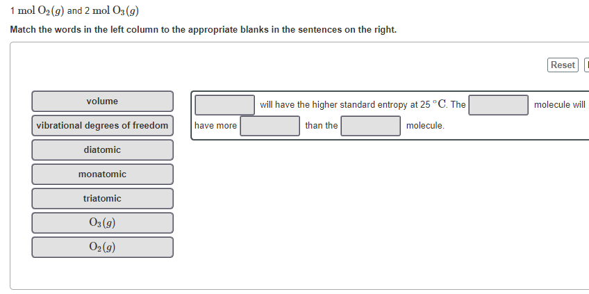 1 mol O2 (9) and 2 mol O3 (g)
Match the words in the left column to the appropriate blanks in the sentences on the right.
Reset
volume
will have the higher standard entropy at 25 °C. The
molecule will
vibrational degrees of freedom
have more
than the
molecule.
diatomic
monatomic
triatomic
O3 (9)
O2 (9)
