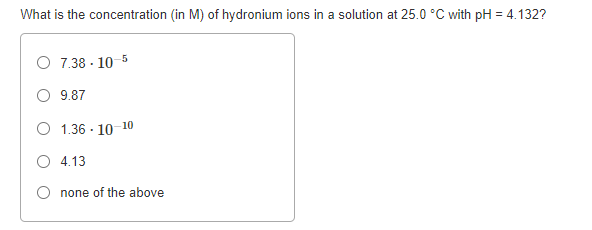 What is the concentration (in M) of hydronium ions in a solution at 25.0 °C with pH = 4.132?
O 7.38 - 10 5
O 9.87
O 1.36 - 10 10
O 4.13
none of the above
