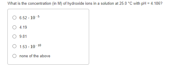 What is the concentration (in M) of hydroxide ions in a solution at 25.0 °C with pH = 4.186?
6.52 - 10 5
4.19
9.81
1.53 - 10 10
none of the above
