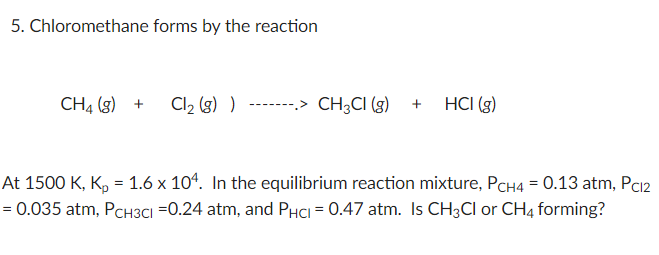 5. Chloromethane forms by the reaction
CH4 (g) +
Cl2 (3) )
-------> CH3CI ()
HCI (g)
At 1500 K, K, = 1.6 x 104. In the equilibrium reaction mixture, PCH4 = 0.13 atm, Pc12
= 0.035 atm, PCH3Cı =0.24 atm, and PHCI = 0.47 atm. Is CH3CI or CH4 forming?
