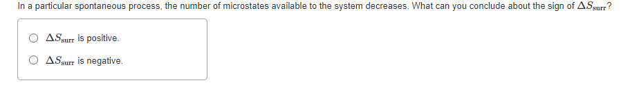 In a particular spontaneous process, the number of microstates available to the system decreases. What can you conclude about the sign of ASsurr
O ASsurr is positive.
O ASsurr is negative.
