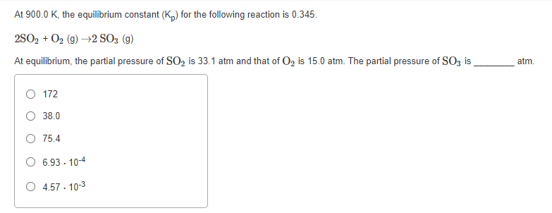 At 900.0 K, the equilibrium constant (K,) for the following reaction is 0.345.
2SO2 + O2 (g) →2 SO; (g)
At equilibrium, the partial pressure of SO2 is 33.1 atm and that of O2 is 15.0 atm. The partial pressure of SO3 is
atm.
172
38.0
O 75.4
O 6.93 - 10-4
O 4.57 - 10-3
