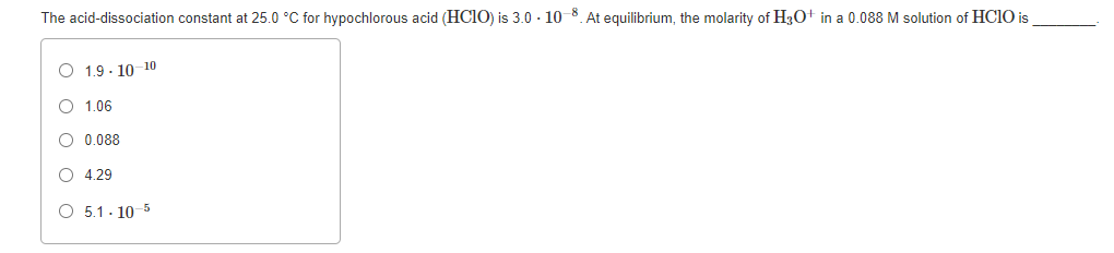 The acid-dissociation constant at 25.0 °C for hypochlorous acid (HC10) is 3.0 - 10-8. At equilibrium, the molarity of H3O+ in a 0.088 M solution of HC10 is
O 1.9 - 10-10
O 1.06
O 0.088
O 4.29
O 5.1. 10 5
