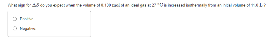 What sign for AS do you expect when the volume of 0.100 mol of an ideal gas at 27 °C is increased isothermally from an initial volume of 11.0 L?
Positive.
Negative.
