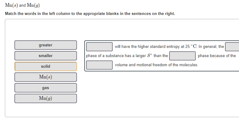 Mn(s) and Mn(g)
Match the words in the left column to the appropriate blanks in the sentences on the right.
greater
will have the higher standard entropy at 25 °C. In general, the
smaller
phase of a substance has a larger S° than the
phase because of the
volume and motional freedom of the molecules.
solid
Mn(s)
gas
Mn(g)
