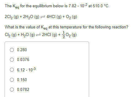 The Keg for the equilibrium below is 7.82 · 10-2 at 510.0 °C.
2Cl, (g) + 2H20 (g) =4HCI (g) + 02 (g)
What is the value of Keg at this temperature for the following reaction?
Cl2 (g) + H20 (g) = 2HCI (g) + 02 (g)
O 0.280
O 0.0376
O 6.12 - 10-3
O 0.150
O 0.0782
