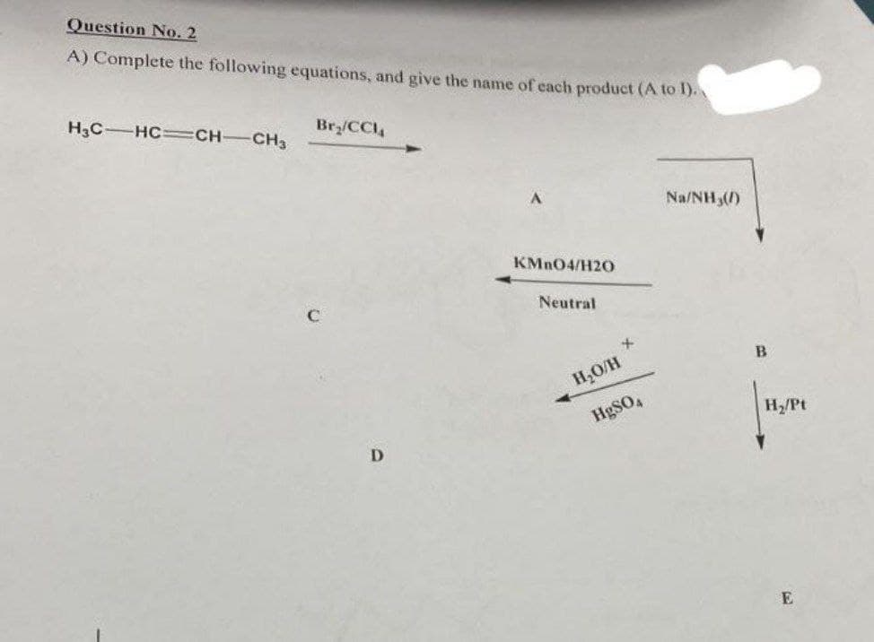 Question No. 2
A) Complete the following equations, and give the name of each product (A to 1).
H3C HC=CH-CH3
Br₂/CCIA
D
KMnO4/H20
Neutral
+
H₂O/H
HgSO4
Na/NH3(/)
B
|
H₂/Pt
E