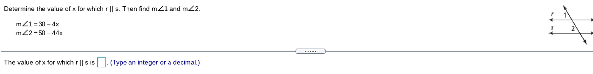 Determine the value of x for which r || s. Then find m21 and m2.
mZ1=30 - 4x
m22 = 50 - 44x
The value of x for which r || s is
(Type an integer or a decimal.)
