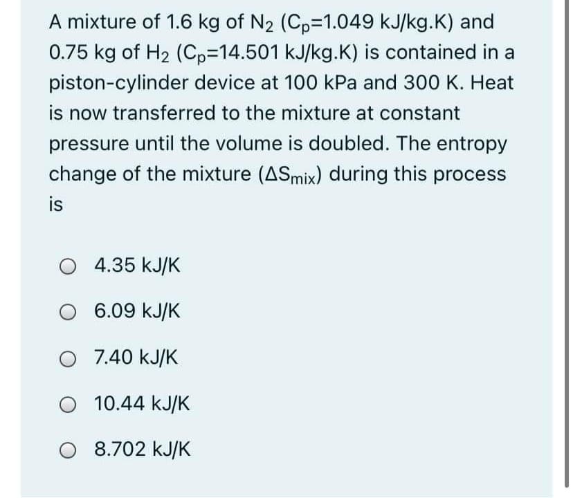 A mixture of 1.6 kg of N2 (Cp=1.049 kJ/kg.K) and
0.75 kg of H2 (Cp3D14.501 kJ/kg.K) is contained in a
piston-cylinder device at 100 kPa and 300 K. Heat
is now transferred to the mixture at constant
pressure until the volume is doubled. The entropy
change of the mixture (ASmix) during this process
is
O 4.35 kJ/K
6.09 kJ/K
O 7.40 kJ/K
O 10.44 kJ/K
O 8.702 kJ/K
