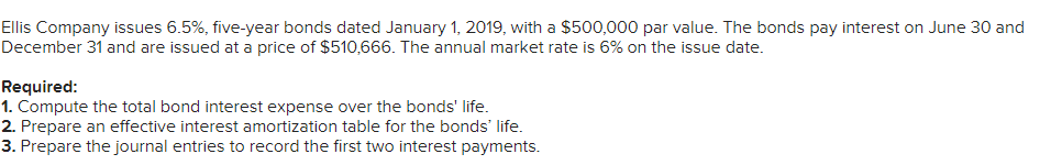 Ellis Company issues 6.5%, five-year bonds dated January 1, 2019, with a $500,000 par value. The bonds pay interest on June 30 and
December 31 and are issued at a price of $510,666. The annual market rate is 6% on the issue date.
Required:
1. Compute the total bond interest expense over the bonds' life.
2. Prepare an effective interest amortization table for the bonds' life.
3. Prepare the journal entries to record the first two interest payments.
