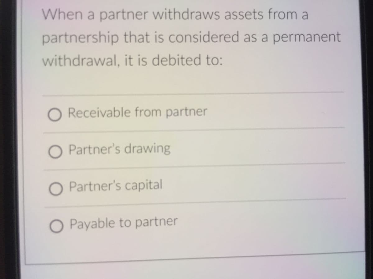 When a partner withdraws assets from a
partnership that is considered as a permanent
withdrawal, it is debited to:
O Receivable from partner
O Partner's drawing
O Partner's capital
O Payable to partner
