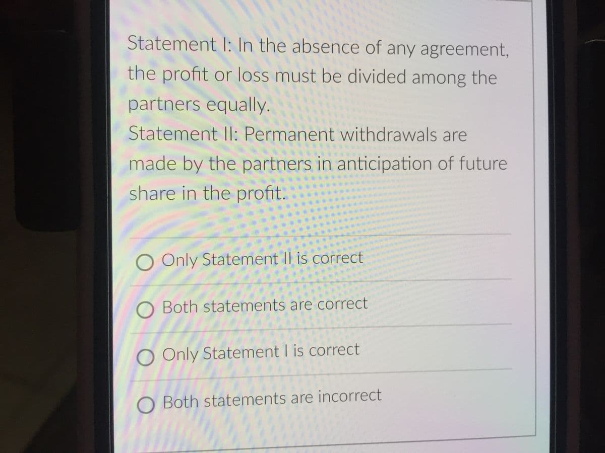 Statement I: In the absence of any agreement,
the profit or loss must be divided among the
partners equally.
Statement Il: Permanent withdrawals are
made by the partners in anticipation of future
share in the profit.
O Only Statement II is correct
O Both statements are correct
O Only Statement I is correct
O Both statements are incorrect
