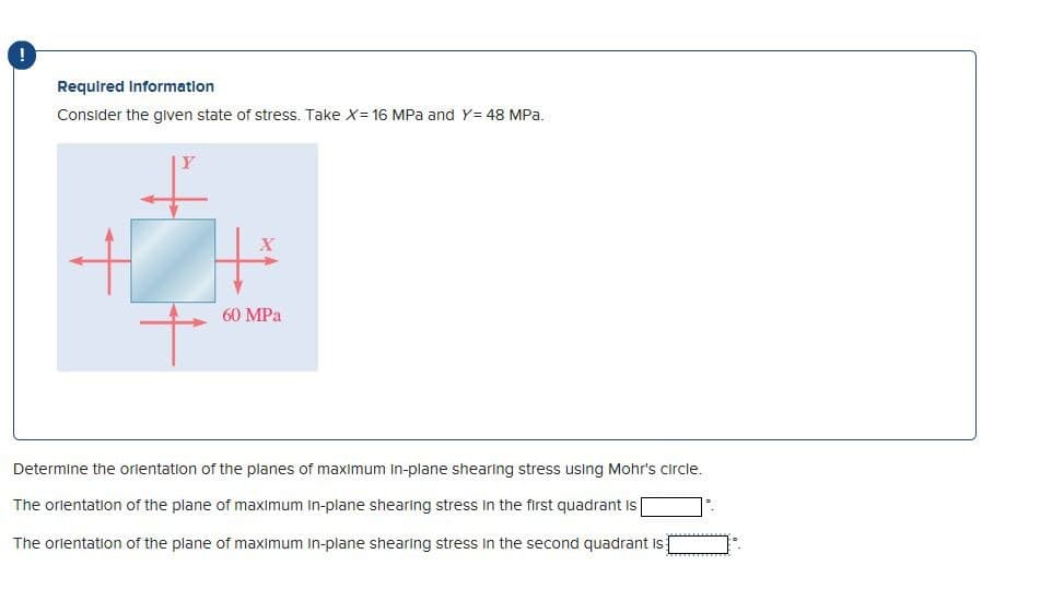 !
Required Information
Consider the given state of stress. Take X= 16 MPa and Y= 48 MPa.
The
+
60 MPa
Determine the orientation of the planes of maximum In-plane shearing stress using Mohr's circle.
of the plane of maximum in-plane shearing ress
first quadrant is
The orientation of the plane of maximum in-plane shearing stress in the second quadrant is
