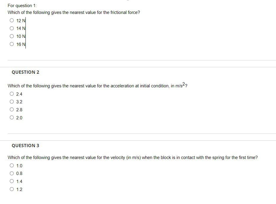 For question 1:
Which of the following gives the nearest value for the frictional force?
O 12 N
14 N
10 N
16 N
QUESTION 2
Which of the following gives the nearest value for the acceleration at initial condition, in m/s2²?
O 2.4
3.2
2.8
O 2.0
QUESTION 3
Which of the following gives the nearest value for the velocity (in m/s) when the block is in contact with the spring for the first time?
O 1.0
O 0.8
1.4
O 1.2